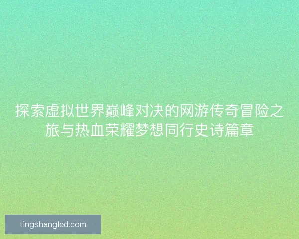 探索虚拟世界巅峰对决的网游传奇冒险之旅与热血荣耀梦想同行史诗篇章