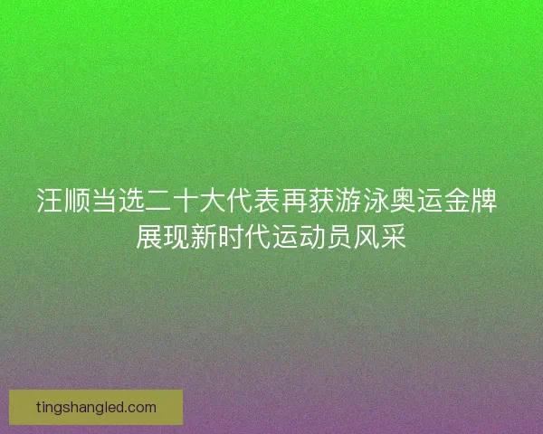 汪顺当选二十大代表再获游泳奥运金牌 展现新时代运动员风采