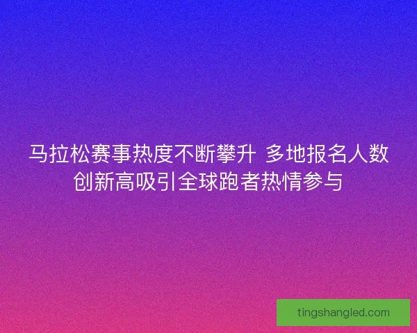 马拉松赛事热度不断攀升 多地报名人数创新高吸引全球跑者热情参与