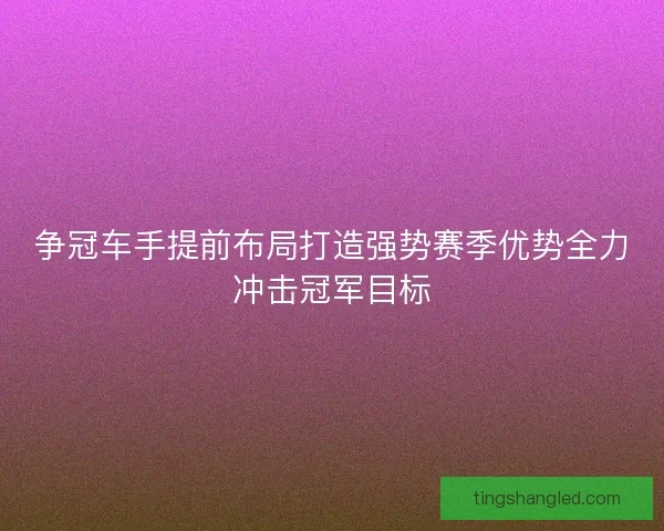 争冠车手提前布局打造强势赛季优势全力冲击冠军目标 争冠车手提前布局打造强势赛季优势全力冲击冠军目标