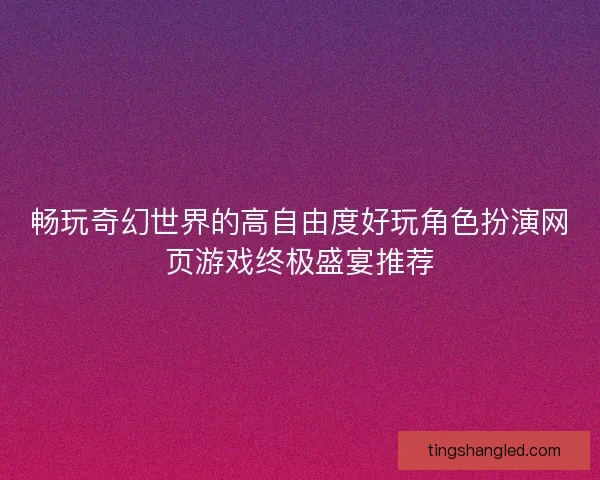 畅玩奇幻世界的高自由度好玩角色扮演网页游戏终极盛宴推荐