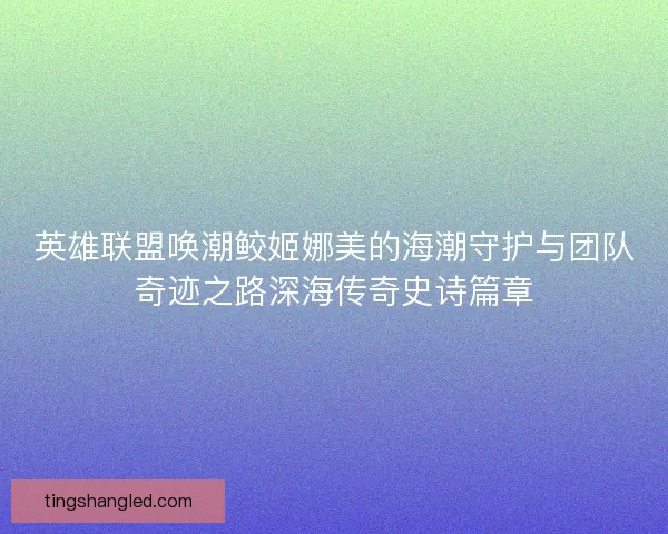 英雄联盟唤潮鲛姬娜美的海潮守护与团队奇迹之路深海传奇史诗篇章 英雄联盟唤潮鲛姬娜美的海潮守护与团队奇迹之路深海传奇史诗篇章