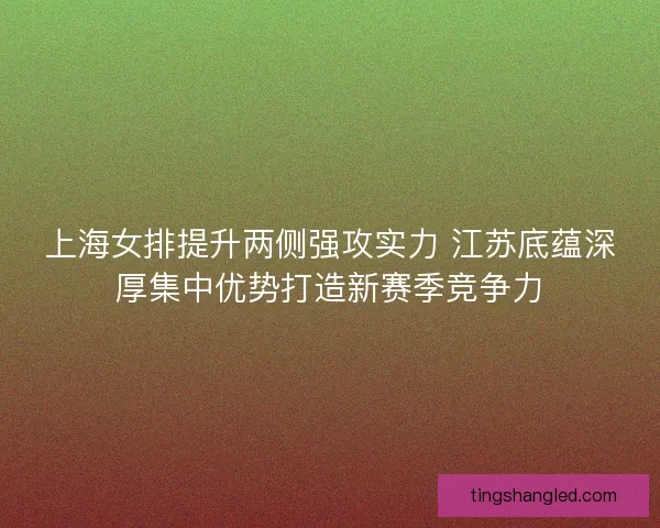 上海女排提升两侧强攻实力 江苏底蕴深厚集中优势打造新赛季竞争力
