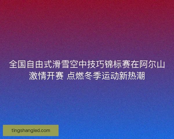 全国自由式滑雪空中技巧锦标赛在阿尔山激情开赛 点燃冬季运动新热潮 全国自由式滑雪空中技巧锦标赛在阿尔山激情开赛 点燃冬季运动新热潮