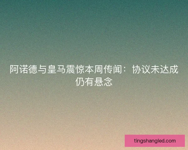 阿诺德与皇马震惊本周传闻：协议未达成仍有悬念