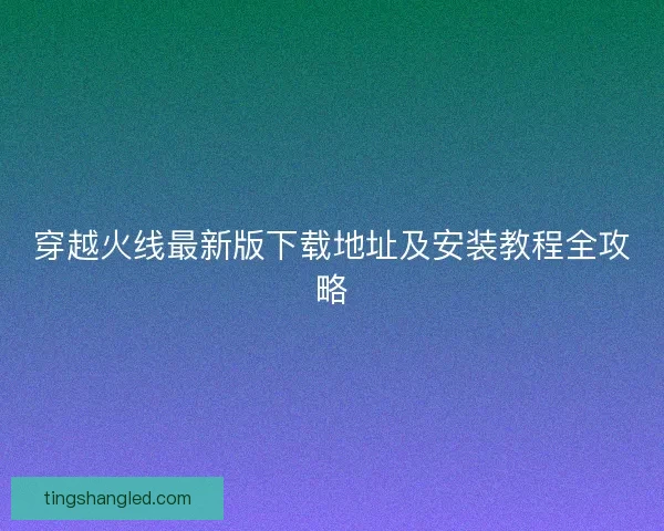 穿越火线最新版下载地址及安装教程全攻略 穿越火线最新版下载地址及安装教程全攻略
