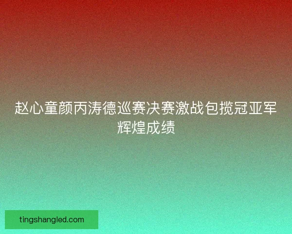 赵心童颜丙涛德巡赛决赛激战包揽冠亚军辉煌成绩 赵心童颜丙涛德巡赛决赛激战包揽冠亚军辉煌成绩