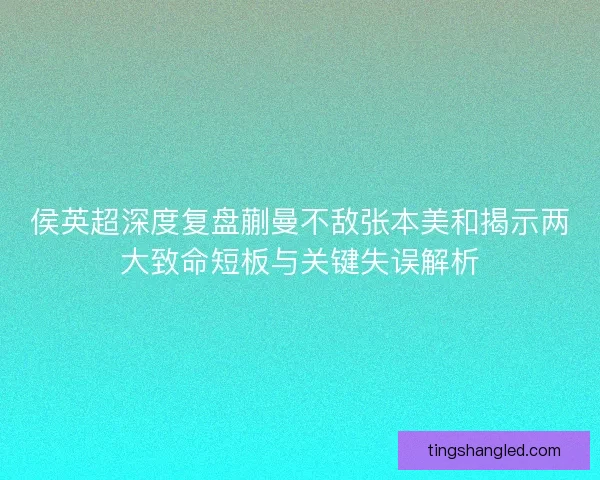 侯英超深度复盘蒯曼不敌张本美和揭示两大致命短板与关键失误解析 侯英超深度复盘蒯曼不敌张本美和揭示两大致命短板与关键失误解析
