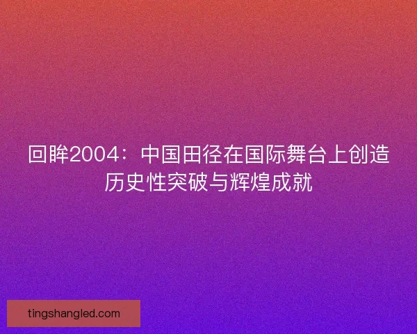 回眸2004:中国田径在国际舞台上创造历史性突破与辉煌成就 回眸2004:中国田径在国际舞台上创造历史性突破与辉煌成就