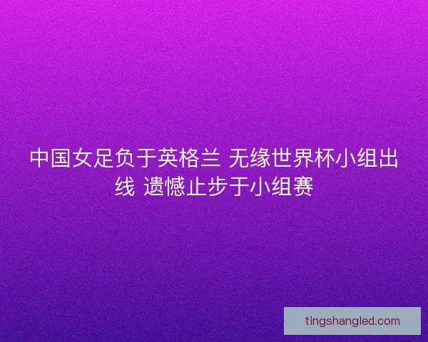 中国女足负于英格兰 无缘世界杯小组出线 遗憾止步于小组赛 中国女足负于英格兰 无缘世界杯小组出线 遗憾止步于小组赛
