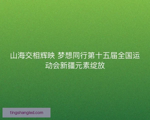 山海交相辉映 梦想同行第十五届全国运动会新疆元素绽放 山海交相辉映 梦想同行第十五届全国运动会新疆元素绽放