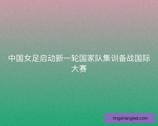 中国女足启动新一轮国家队集训备战国际大赛