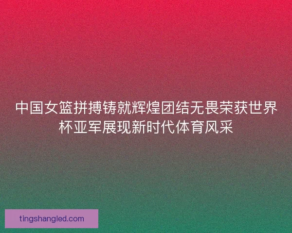中国女篮拼搏铸就辉煌团结无畏荣获世界杯亚军展现新时代体育风采 中国女篮拼搏铸就辉煌团结无畏荣获世界杯亚军展现新时代体育风采