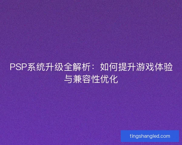 PSP系统升级全解析：如何提升游戏体验与兼容性优化